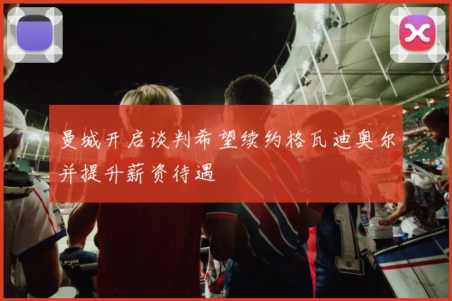 曼城开启谈判希望续约格瓦迪奥尔并提升薪资待遇