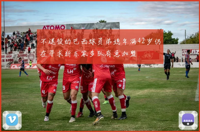不退役的巴西球员弟媳年满42岁仍在寻求新东家多队有意加盟
