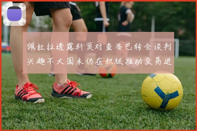 佩杜拉透露科莫对查洛巴转会谈判兴趣不大国米仍在积极推动交易进程