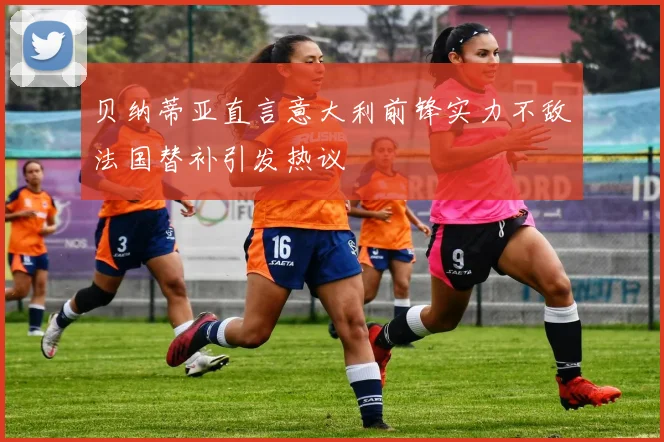 贝纳蒂亚直言意大利前锋实力不敌法国替补引发热议