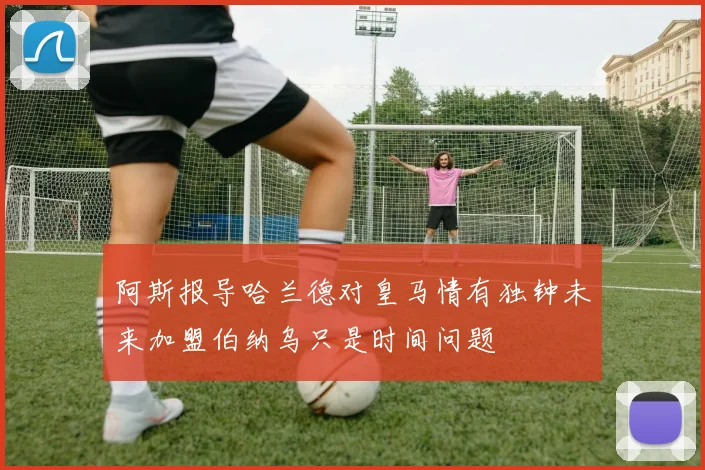 阿斯报导哈兰德对皇马情有独钟未来加盟伯纳乌只是时间问题