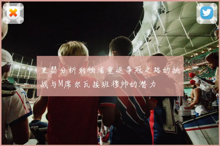 里瑟分析利物浦重返争冠之路的挑战与M席尔瓦接班穆帅的潜力