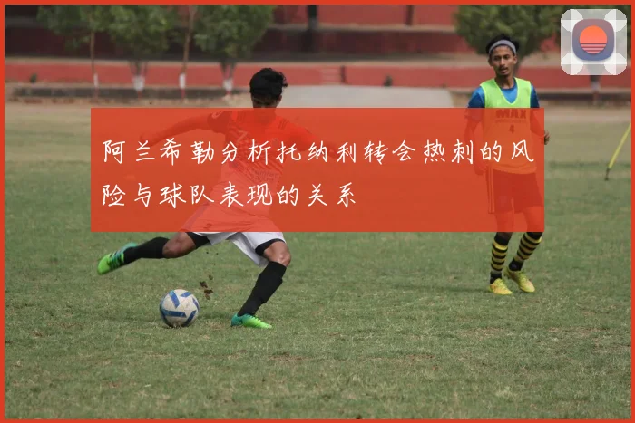 阿兰希勒分析托纳利转会热刺的风险与球队表现的关系