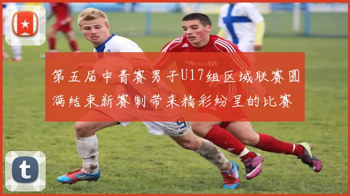 第五届中青赛男子U17组区域联赛圆满结束新赛制带来精彩纷呈的比赛体验