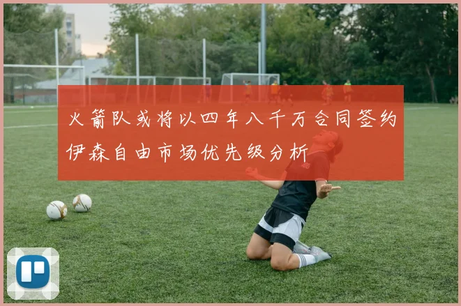 火箭队或将以四年八千万合同签约伊森自由市场优先级分析