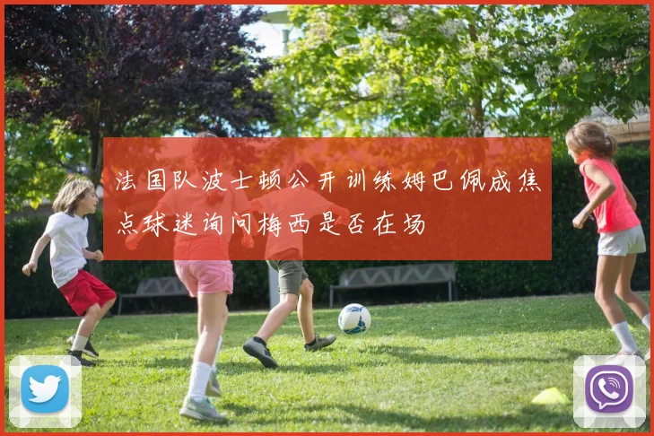 法国队波士顿公开训练姆巴佩成焦点球迷询问梅西是否在场