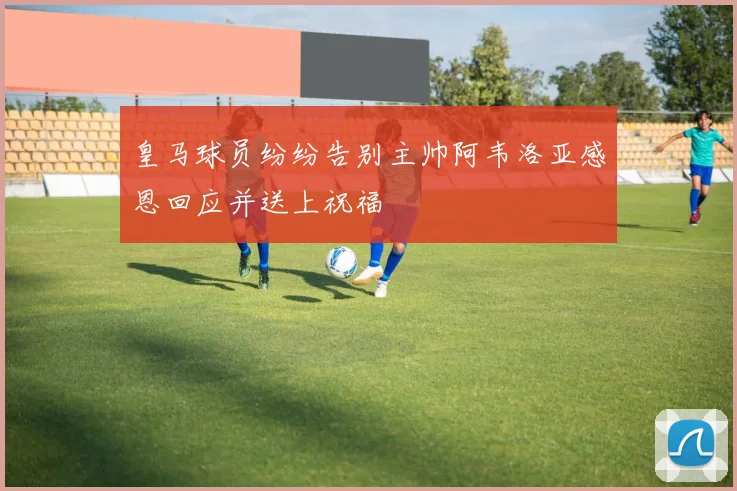 皇马球员纷纷告别主帅阿韦洛亚感恩回应并送上祝福