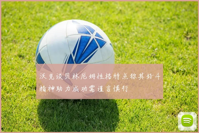 沃克谈贝林厄姆性格特点称其好斗精神助力成功需谨言慎行