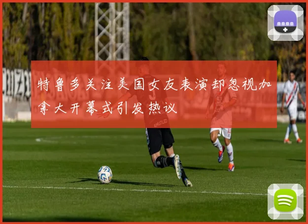 特鲁多关注美国女友表演却忽视加拿大开幕式引发热议