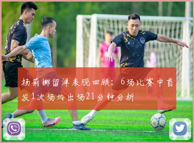 杨莉娜留洋表现回顾：6场比赛中首发1次场均出场21分钟分析
