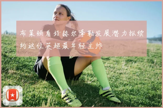 布莱顿看好赫尔泽勒发展潜力拟续约这位英超最年轻主帅