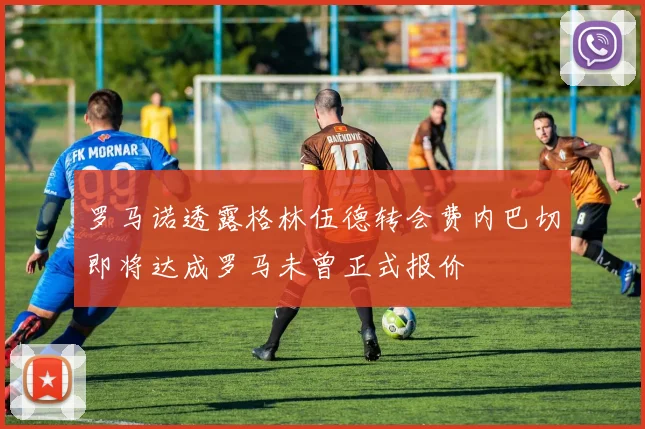罗马诺透露格林伍德转会费内巴切即将达成罗马未曾正式报价