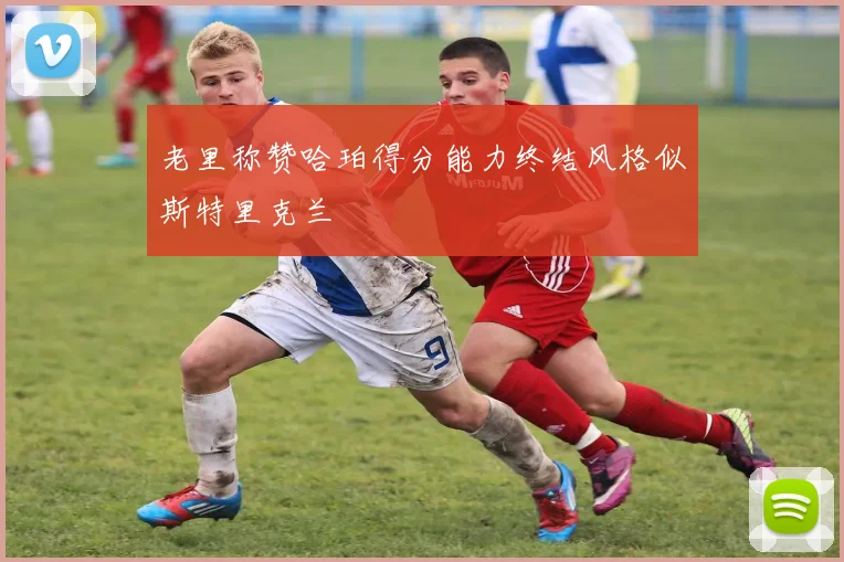 老里称赞哈珀得分能力终结风格似斯特里克兰