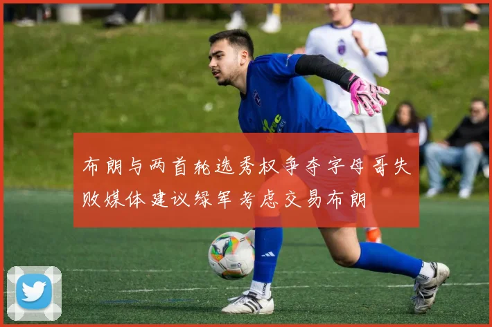 布朗与两首轮选秀权争夺字母哥失败媒体建议绿军考虑交易布朗