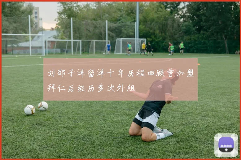 刘邵子洋留洋十年历程回顾曾加盟拜仁后经历多次外租