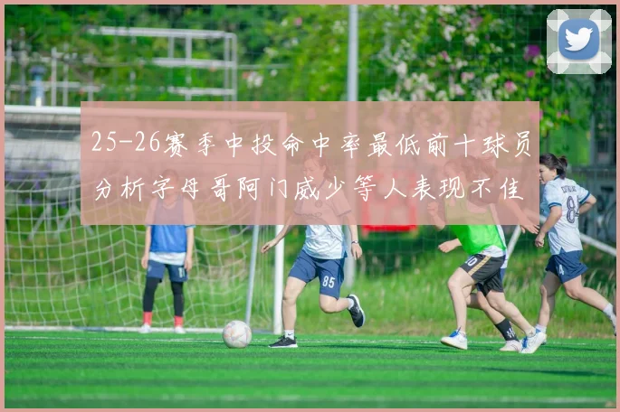 25-26赛季中投命中率最低前十球员分析字母哥阿门威少等人表现不佳