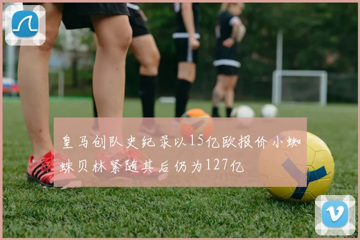 皇马创队史纪录以15亿欧报价小蜘蛛贝林紧随其后仍为127亿