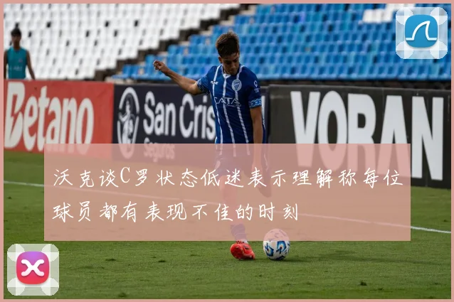 沃克谈C罗状态低迷表示理解称每位球员都有表现不佳的时刻
