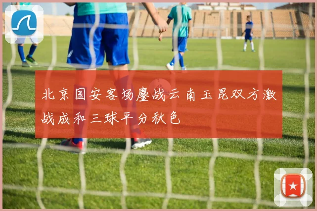 北京国安客场鏖战云南玉昆双方激战成和三球平分秋色