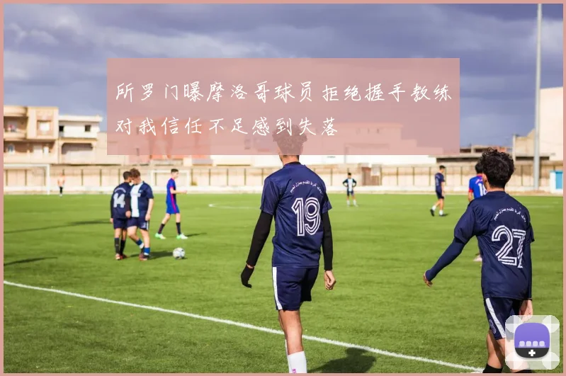 所罗门曝摩洛哥球员拒绝握手教练对我信任不足感到失落